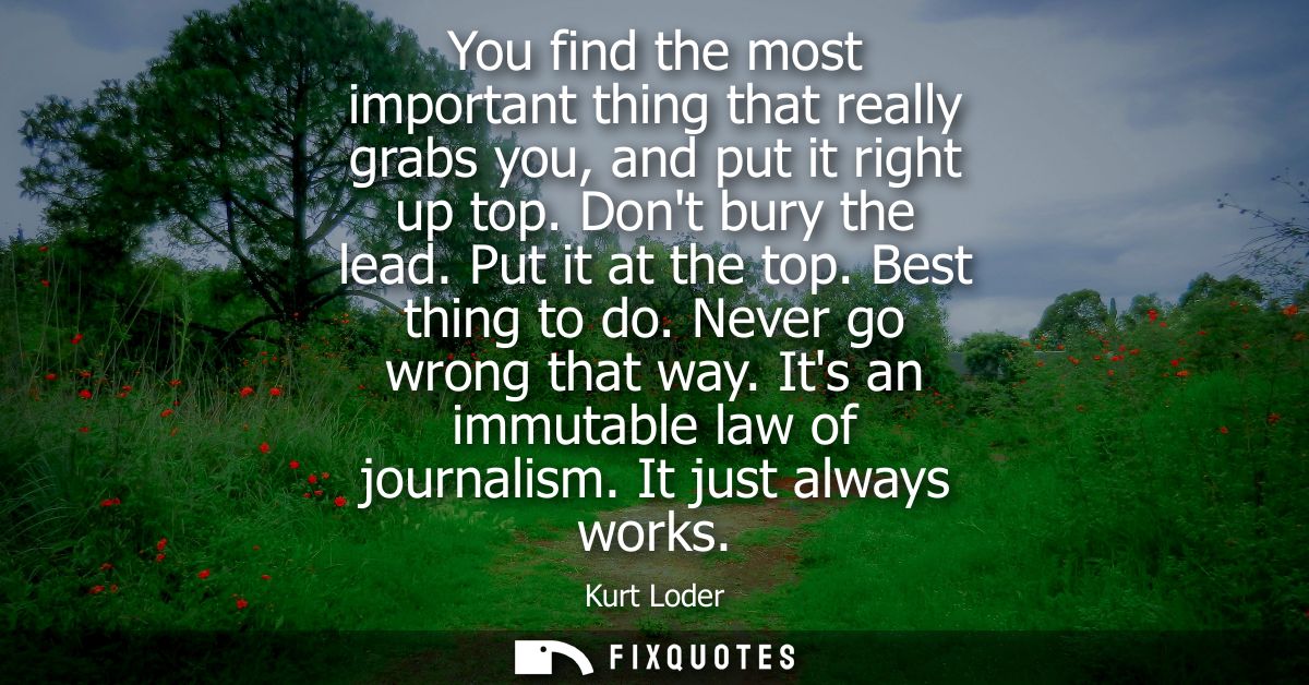 You find the most important thing that really grabs you, and put it right up top. Dont bury the lead. Put it at the top.