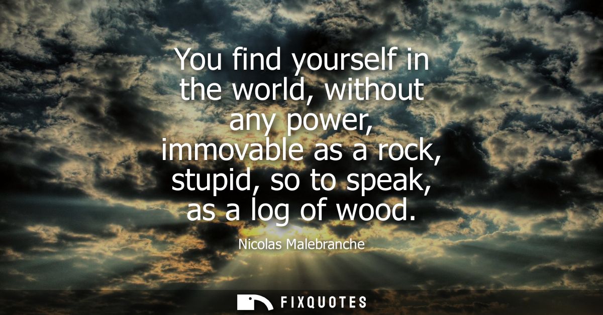 You find yourself in the world, without any power, immovable as a rock, stupid, so to speak, as a log of wood