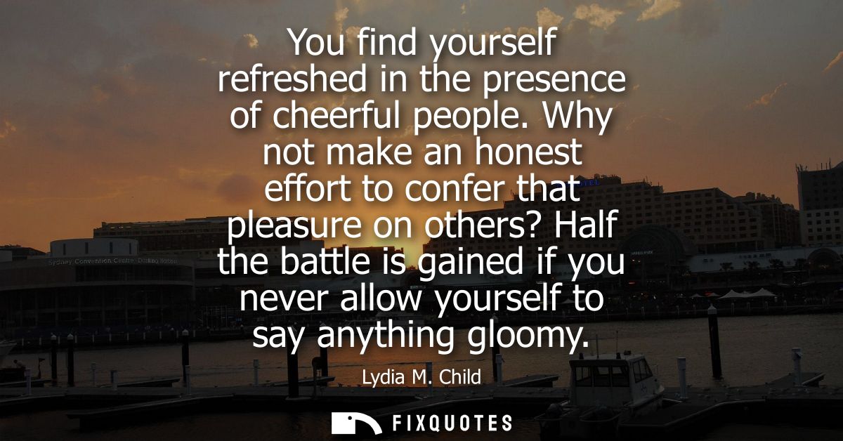 You find yourself refreshed in the presence of cheerful people. Why not make an honest effort to confer that pleasure on