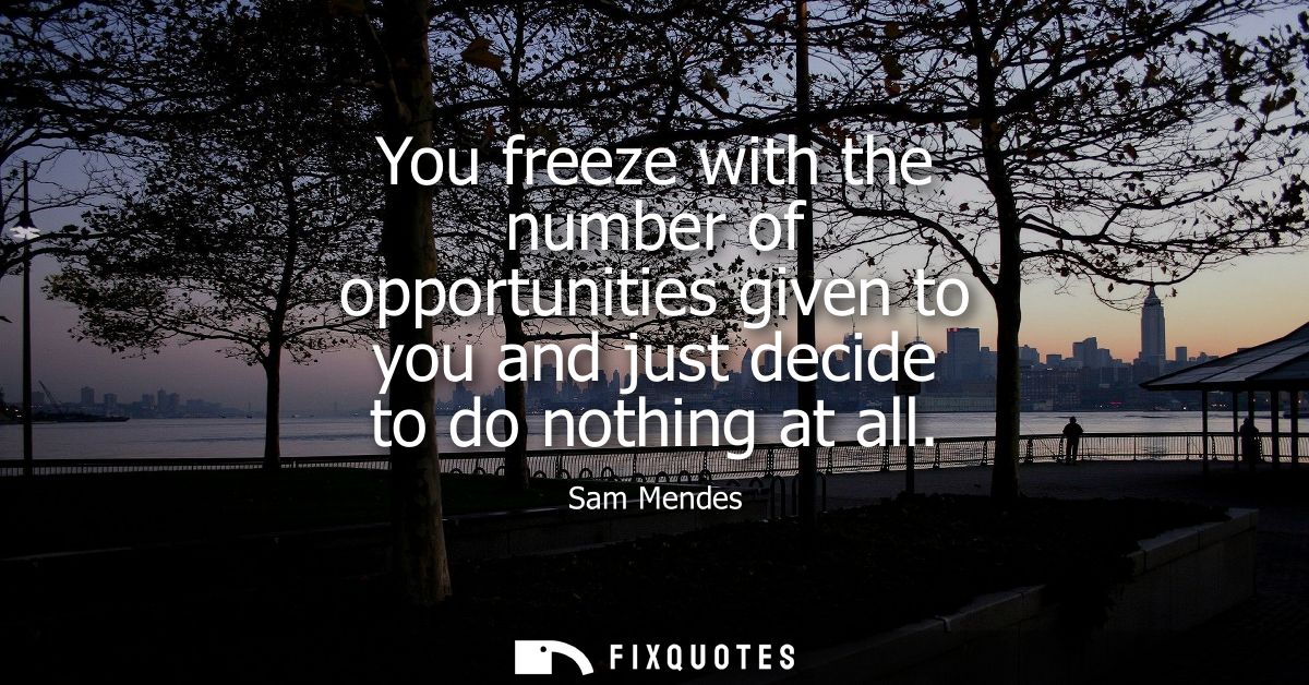 You freeze with the number of opportunities given to you and just decide to do nothing at all