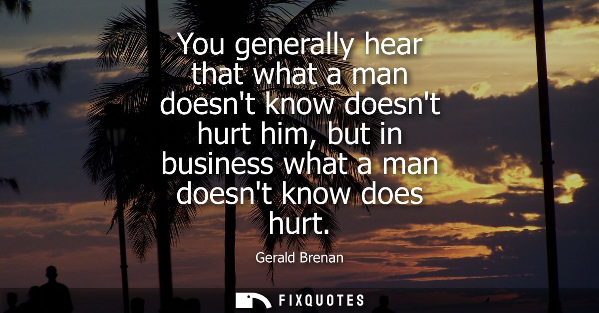 You generally hear that what a man doesnt know doesnt hurt him, but in business what a man doesnt know does hurt