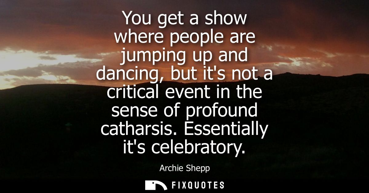 You get a show where people are jumping up and dancing, but its not a critical event in the sense of profound catharsis.