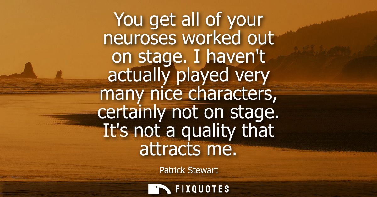 You get all of your neuroses worked out on stage. I havent actually played very many nice characters, certainly not on s