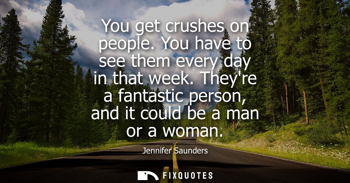 You get crushes on people. You have to see them every day in that week. Theyre a fantastic person, and it could be a man