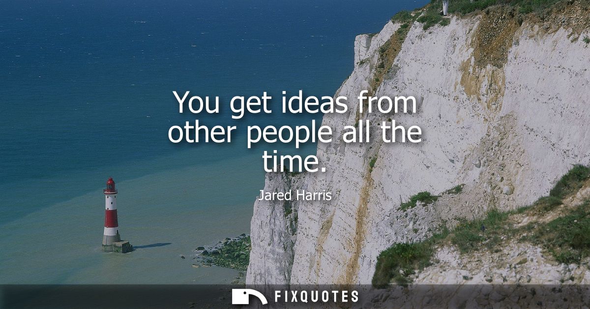 You get ideas from other people all the time