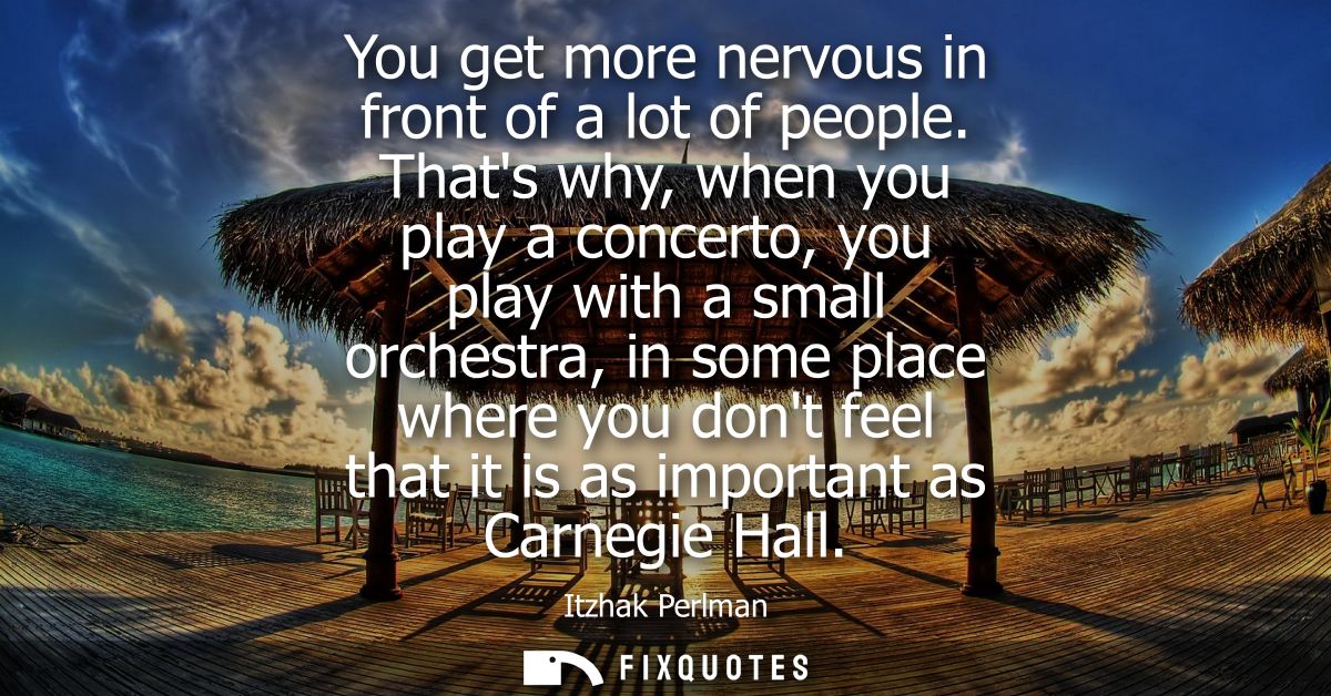 You get more nervous in front of a lot of people. Thats why, when you play a concerto, you play with a small orchestra, 