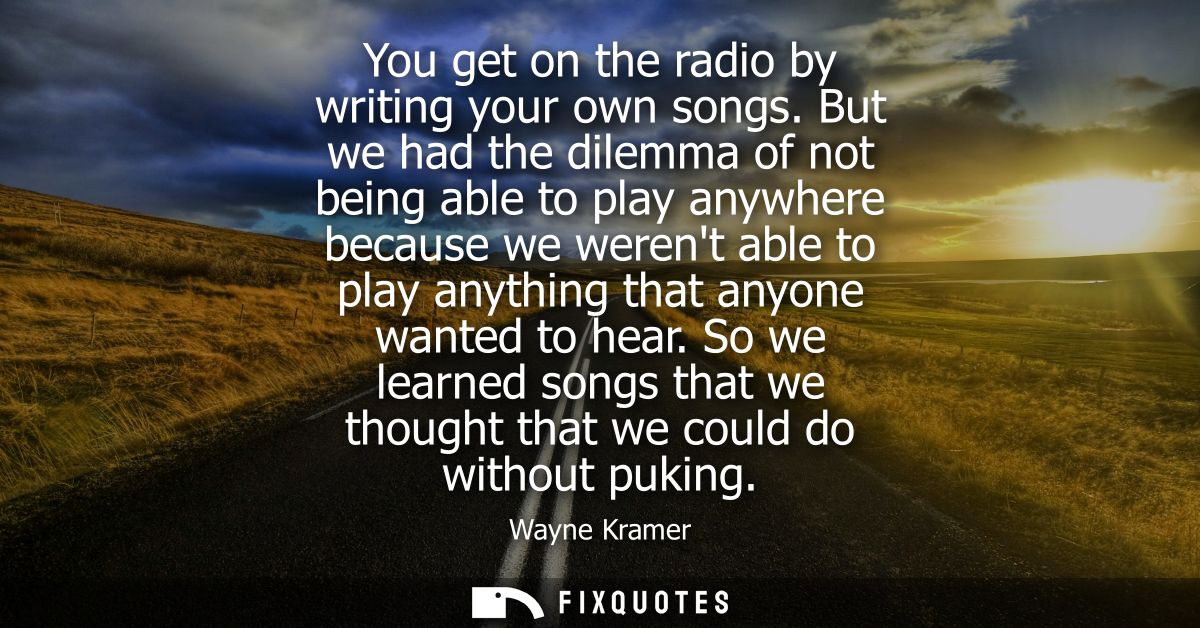 You get on the radio by writing your own songs. But we had the dilemma of not being able to play anywhere because we wer