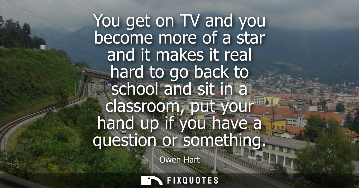 You get on TV and you become more of a star and it makes it real hard to go back to school and sit in a classroom, put y