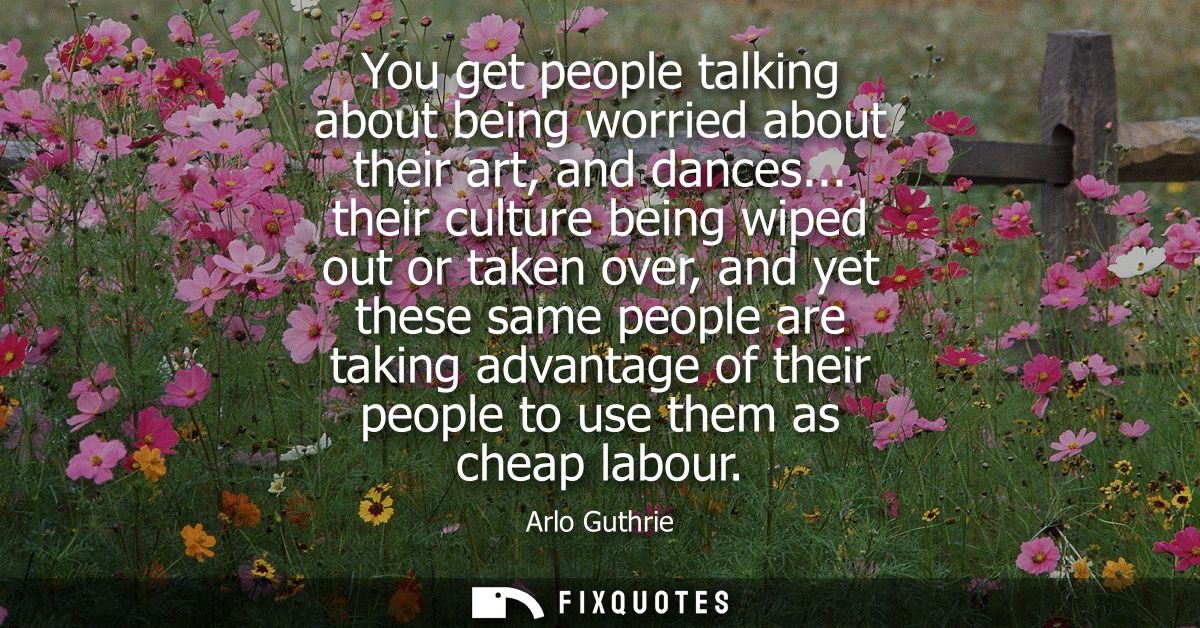 You get people talking about being worried about their art, and dances... their culture being wiped out or taken over, a