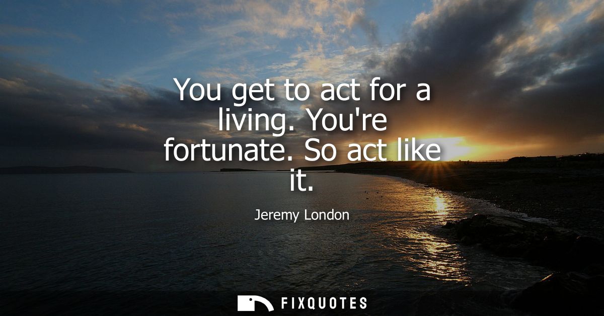 You get to act for a living. Youre fortunate. So act like it