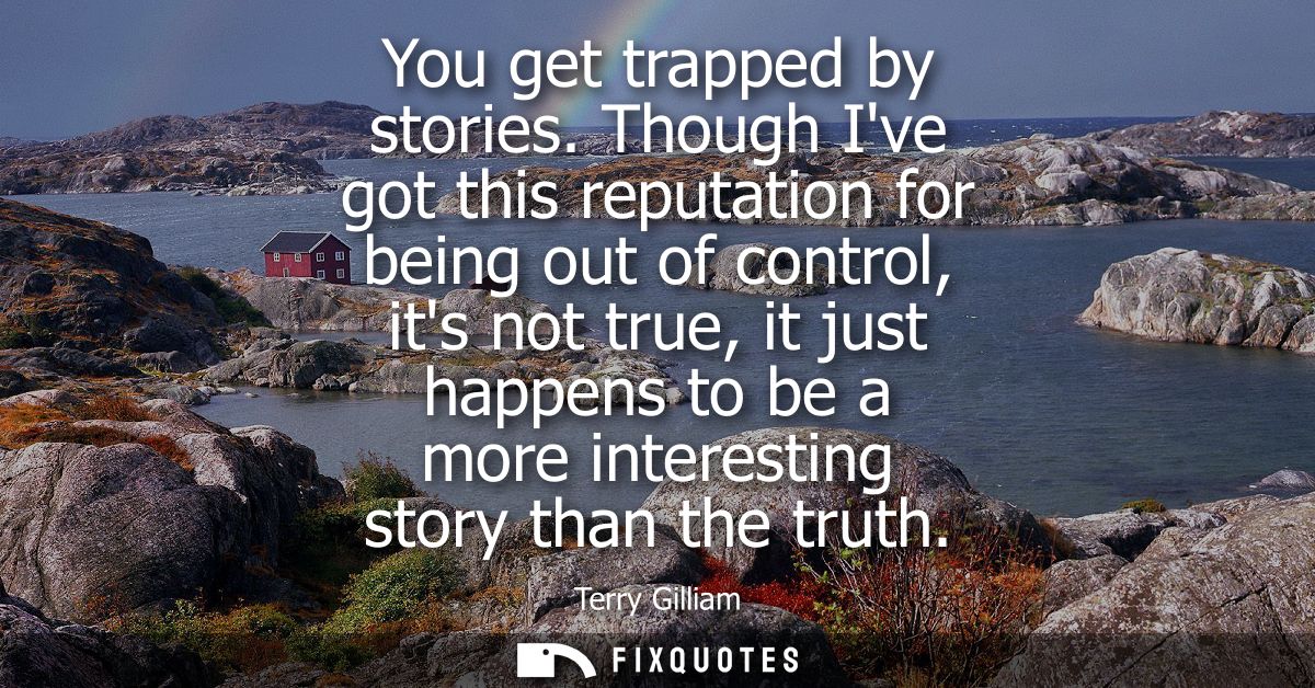 You get trapped by stories. Though Ive got this reputation for being out of control, its not true, it just happens to be