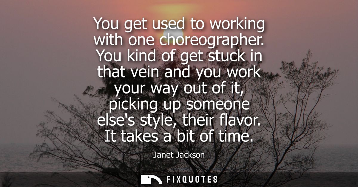 You get used to working with one choreographer. You kind of get stuck in that vein and you work your way out of it, pick
