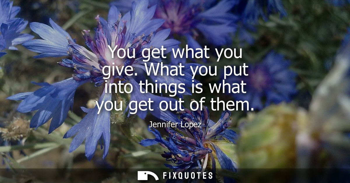 You get what you give. What you put into things is what you get out of them