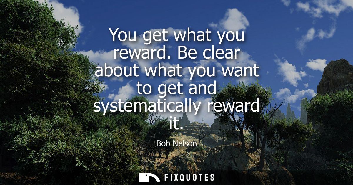You get what you reward. Be clear about what you want to get and systematically reward it