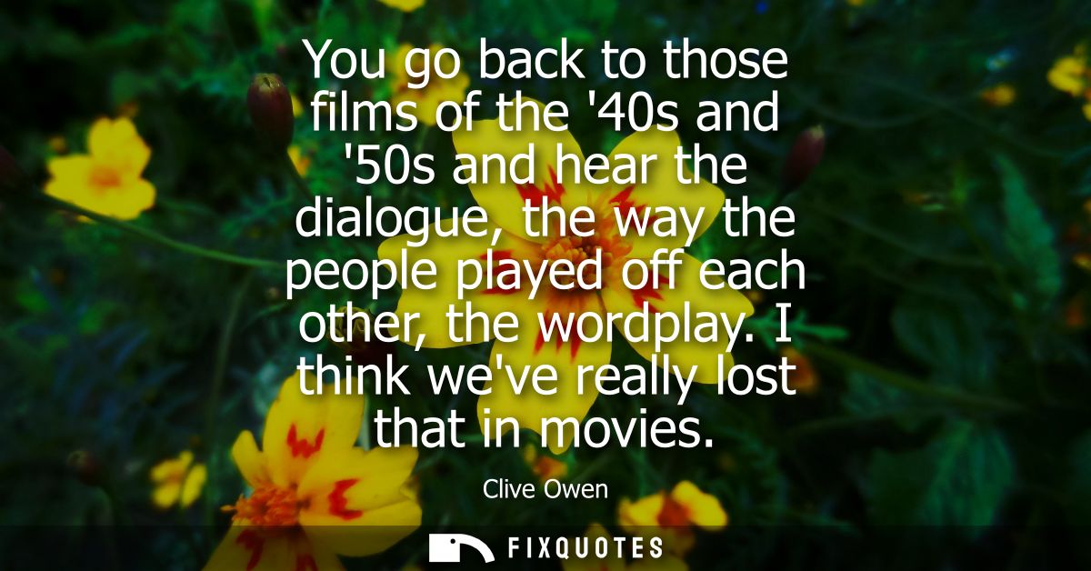 You go back to those films of the 40s and 50s and hear the dialogue, the way the people played off each other, the wordp