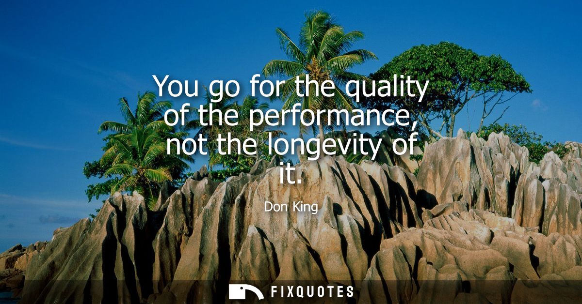 You go for the quality of the performance, not the longevity of it
