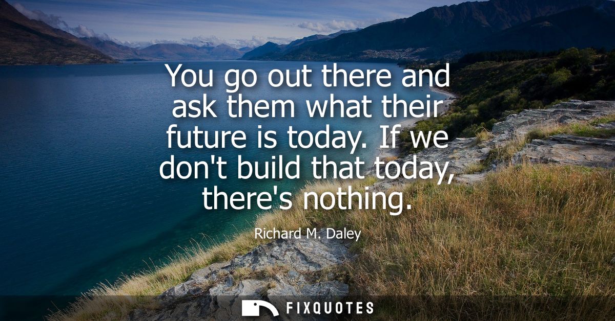 You go out there and ask them what their future is today. If we dont build that today, theres nothing