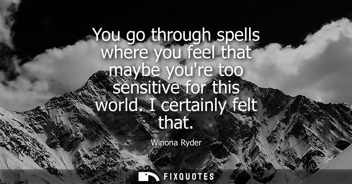 You go through spells where you feel that maybe youre too sensitive for this world. I certainly felt that