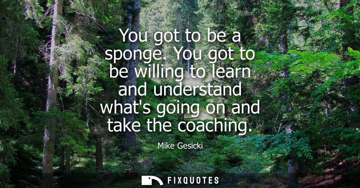 You got to be a sponge. You got to be willing to learn and understand whats going on and take the coaching