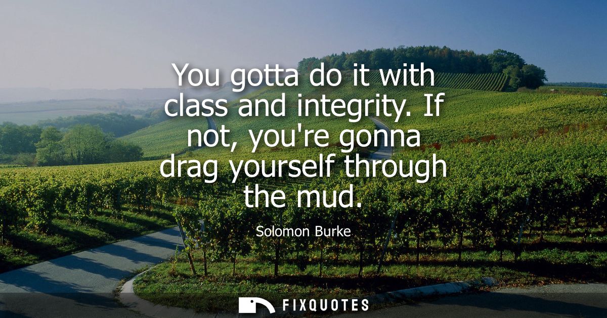 You gotta do it with class and integrity. If not, youre gonna drag yourself through the mud