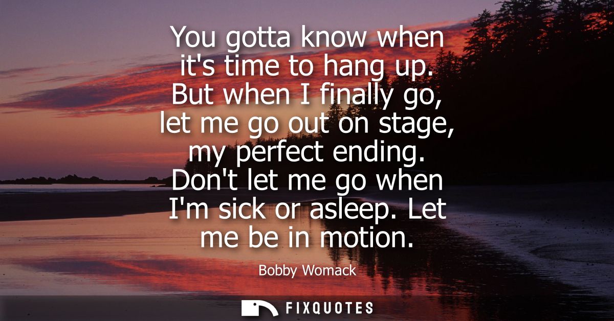 You gotta know when its time to hang up. But when I finally go, let me go out on stage, my perfect ending. Dont let me g