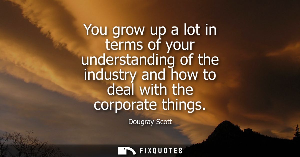 You grow up a lot in terms of your understanding of the industry and how to deal with the corporate things