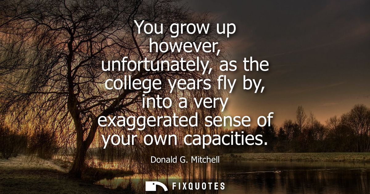 You grow up however, unfortunately, as the college years fly by, into a very exaggerated sense of your own capacities