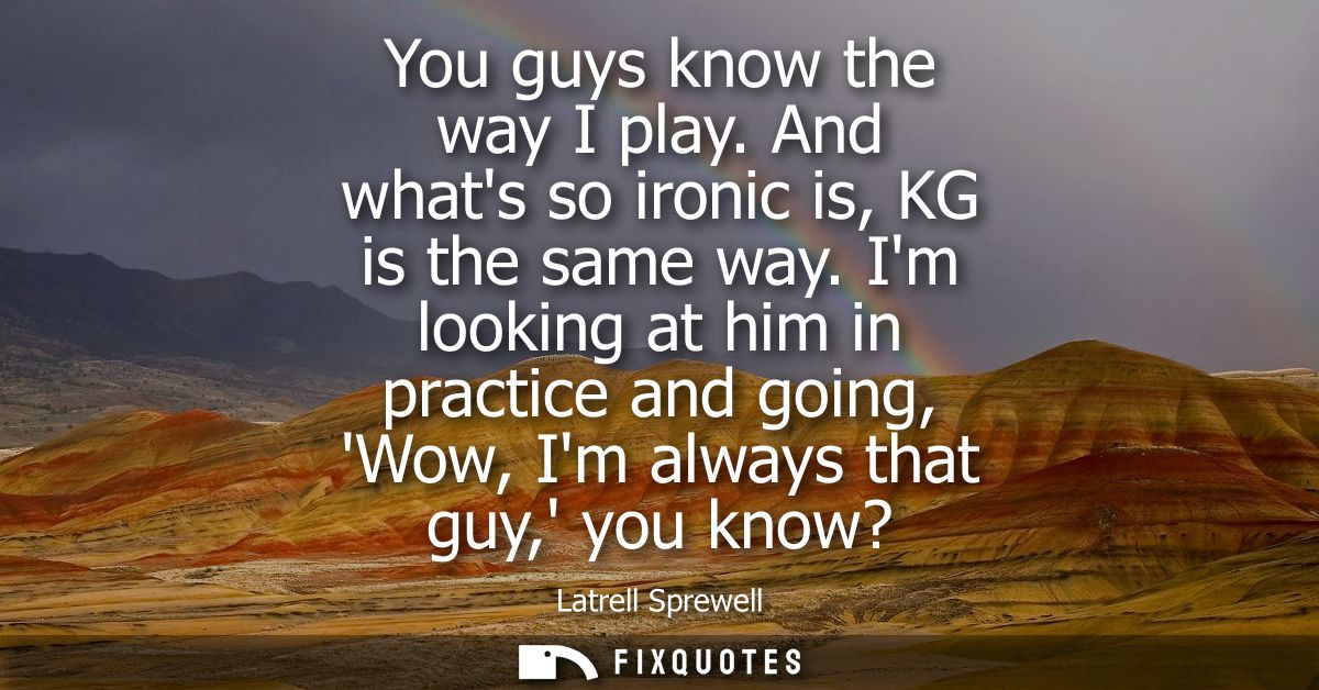 You guys know the way I play. And whats so ironic is, KG is the same way. Im looking at him in practice and going, Wow, 