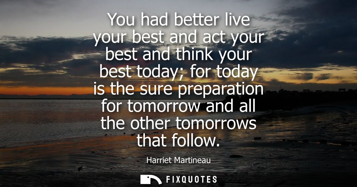 You had better live your best and act your best and think your best today for today is the sure preparation for tomorrow