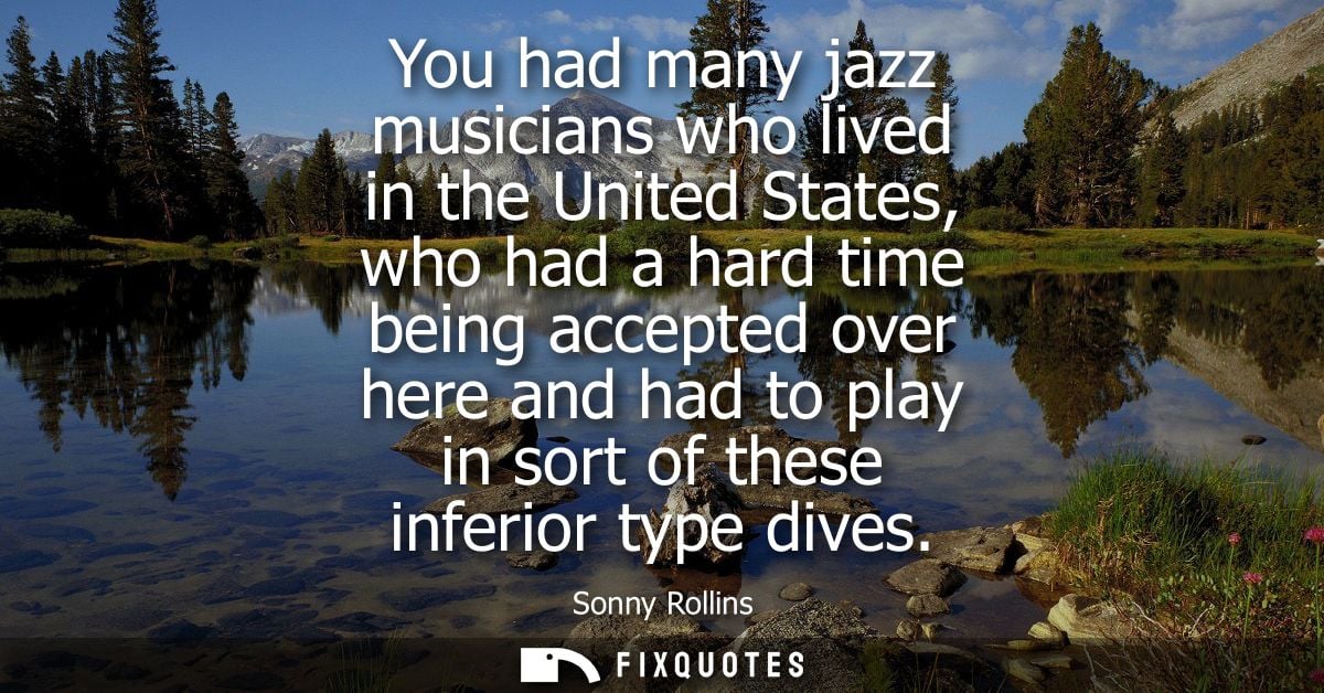 You had many jazz musicians who lived in the United States, who had a hard time being accepted over here and had to play