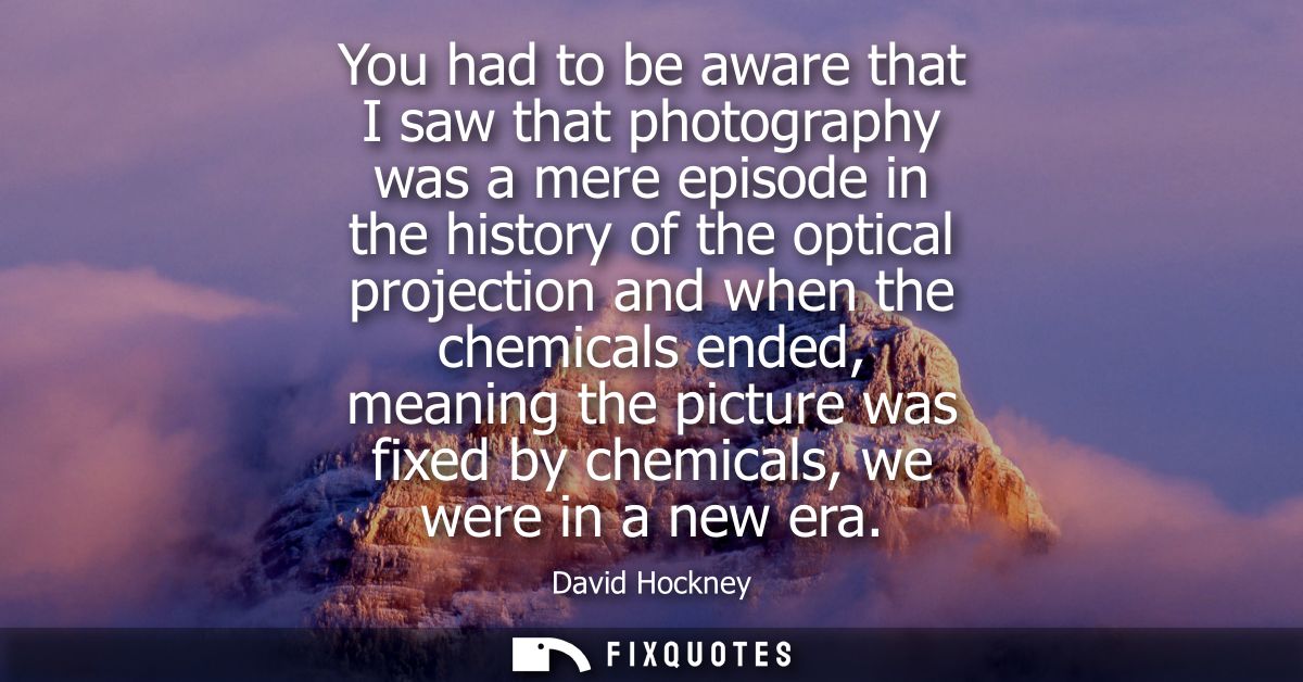 You had to be aware that I saw that photography was a mere episode in the history of the optical projection and when the