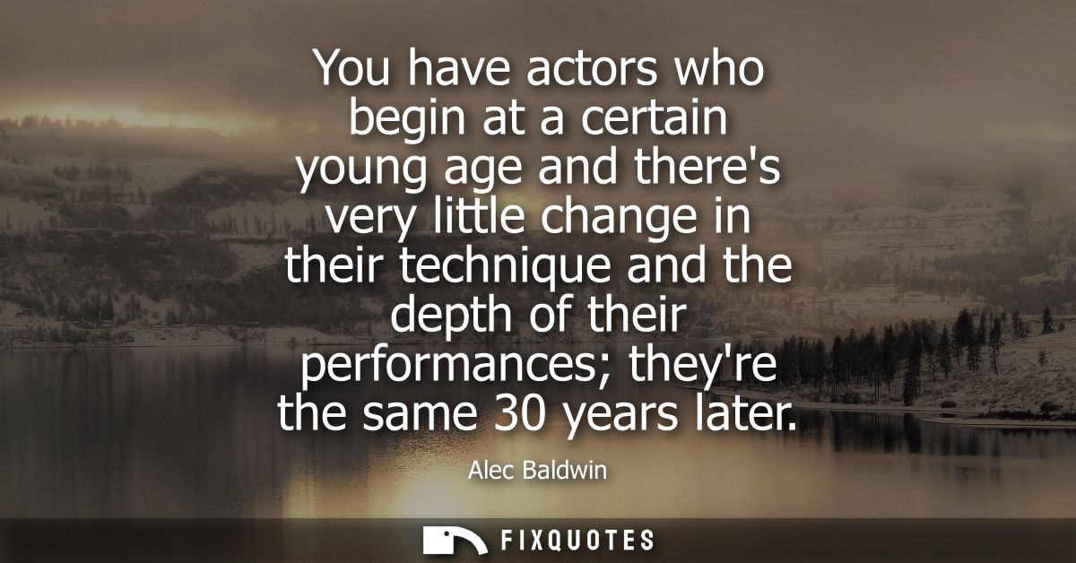 You have actors who begin at a certain young age and theres very little change in their technique and the depth of their