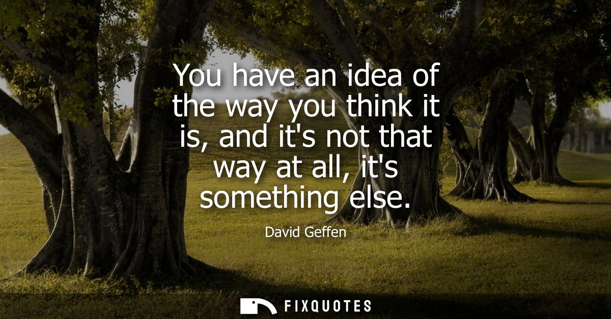 You have an idea of the way you think it is, and its not that way at all, its something else