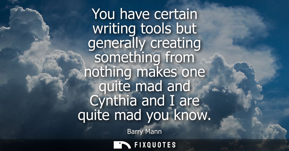 You have certain writing tools but generally creating something from nothing makes one quite mad and Cynthia and I are q