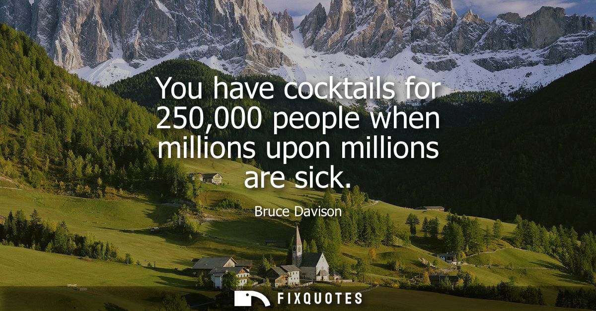 You have cocktails for 250,000 people when millions upon millions are sick