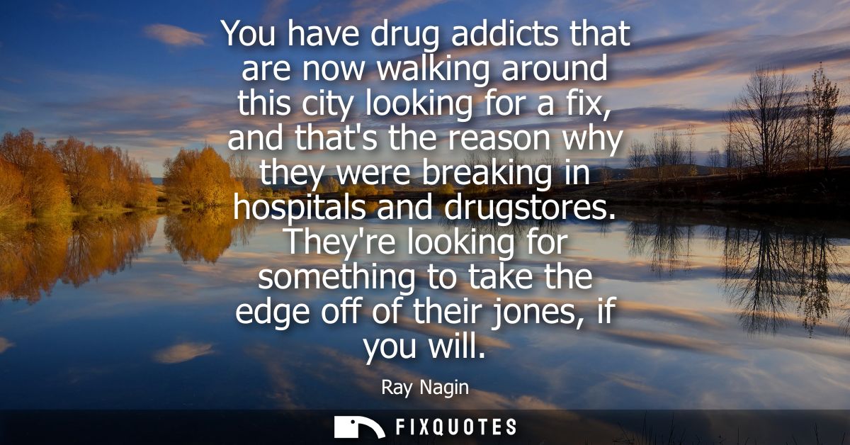You have drug addicts that are now walking around this city looking for a fix, and thats the reason why they were breaki