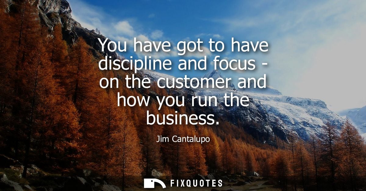 You have got to have discipline and focus - on the customer and how you run the business