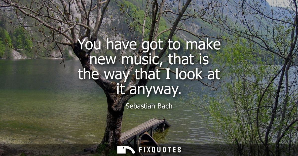 You have got to make new music, that is the way that I look at it anyway