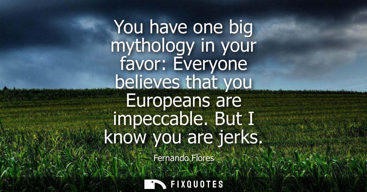 You have one big mythology in your favor: Everyone believes that you Europeans are impeccable. But I know you are jerks