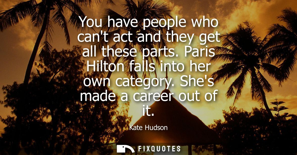 You have people who cant act and they get all these parts. Paris Hilton falls into her own category. Shes made a career 