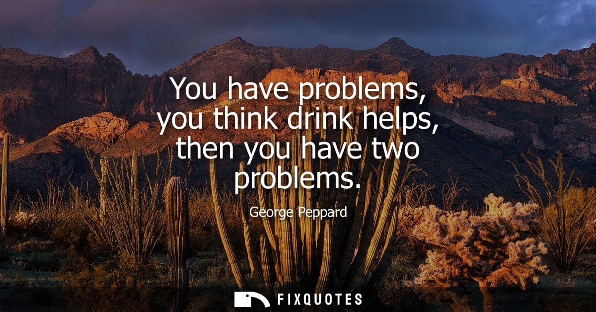 You have problems, you think drink helps, then you have two problems