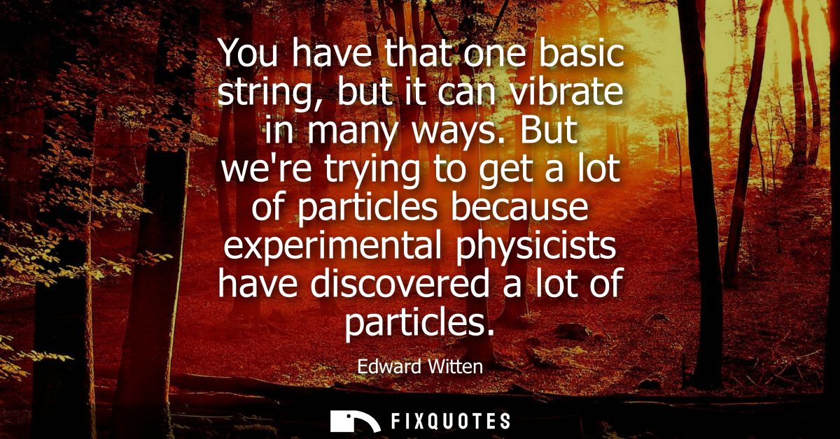 You have that one basic string, but it can vibrate in many ways. But were trying to get a lot of particles because exper
