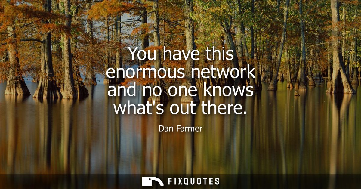 You have this enormous network and no one knows whats out there