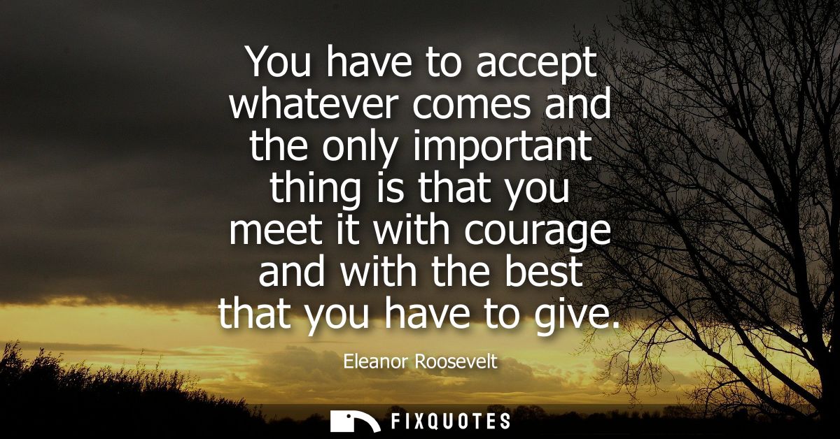 You have to accept whatever comes and the only important thing is that you meet it with courage and with the best that y