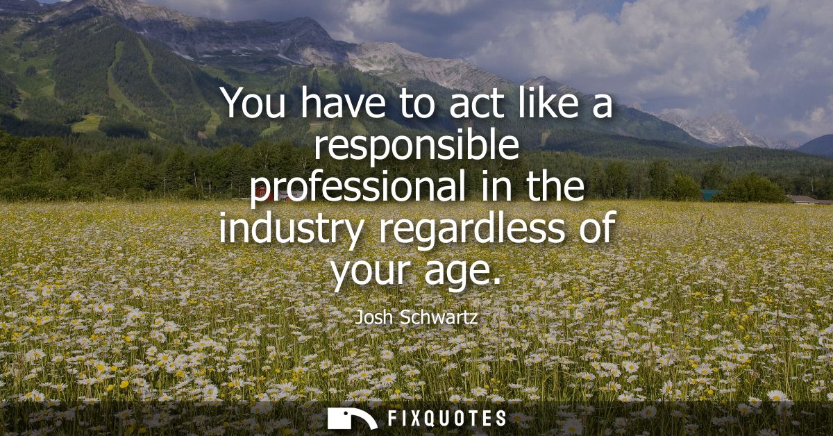 You have to act like a responsible professional in the industry regardless of your age