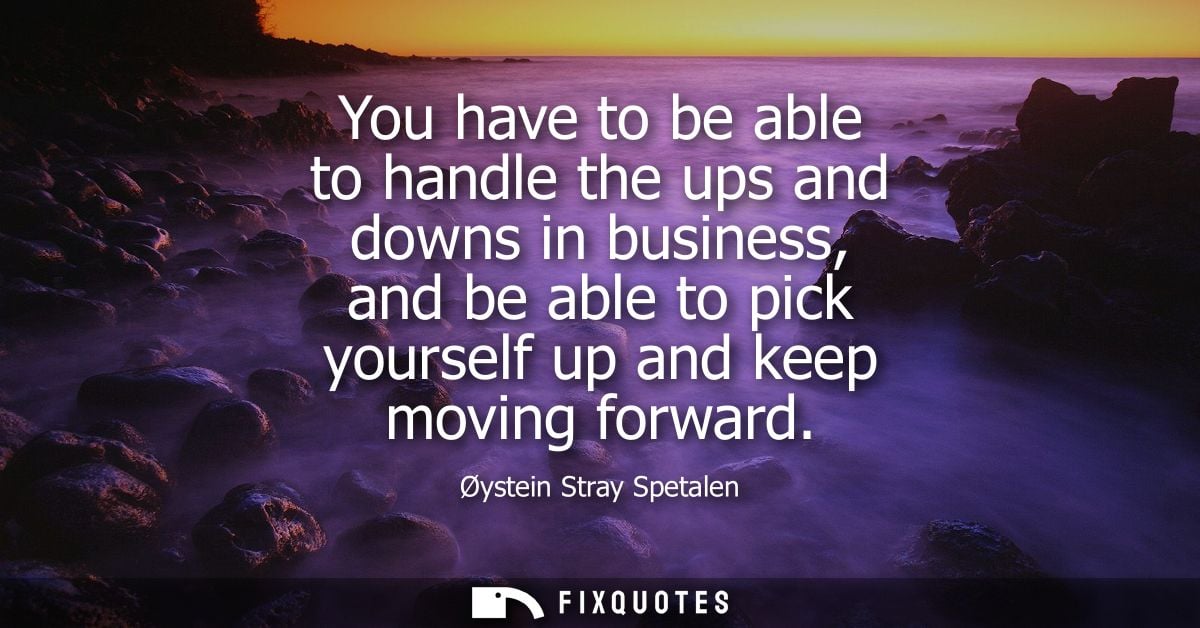 You have to be able to handle the ups and downs in business, and be able to pick yourself up and keep moving forward