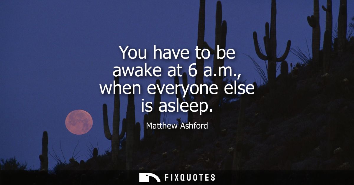 You have to be awake at 6 a.m., when everyone else is asleep