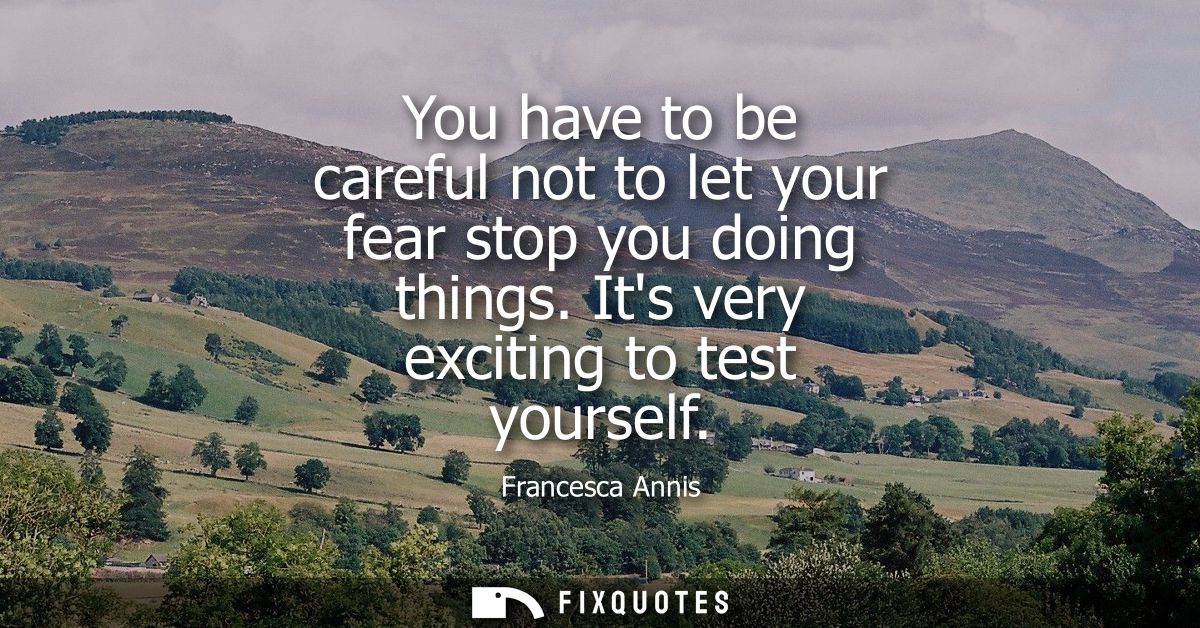 You have to be careful not to let your fear stop you doing things. Its very exciting to test yourself