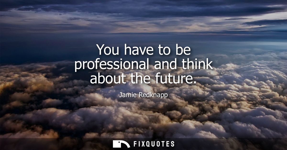 You have to be professional and think about the future