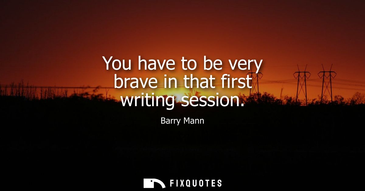 You have to be very brave in that first writing session